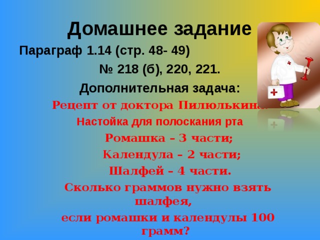 Домашнее задание Параграф 1.14 (стр. 48- 49) № 218 (б), 220, 221. Дополнительная задача: Рецепт от доктора Пилюлькина. Настойка для полоскания рта  Ромашка – 3 части;  Календула – 2 части;  Шалфей – 4 части.  Сколько граммов нужно взять шалфея,  если ромашки и календулы 100 грамм?