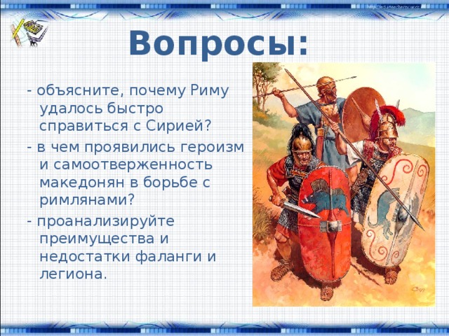 Вопросы: - объясните, почему Риму удалось быстро справиться с Сирией? - в чем проявились героизм и самоотверженность македонян в борьбе с римлянами? - проанализируйте преимущества и недостатки фаланги и легиона. 