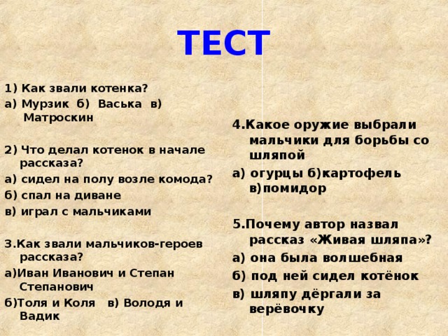 ТЕСТ 1) Как звали котенка? а) Мурзик б)   Васька в)   Матроскин  2) Что делал котенок в начале рассказа? а) сидел на полу возле комода? б) спал на диване в) играл с мальчиками   3.Как звали мальчиков-героев рассказа? а)Иван Иванович и Степан Степанович б)Толя и Коля в) Володя и Вадик  4.Какое оружие выбрали мальчики для борьбы со шляпой а) огурцы б)картофель в)помидор  5.Почему автор назвал рассказ «Живая шляпа»? а) она была волшебная б) под ней сидел котёнок в) шляпу дёргали за верёвочку  