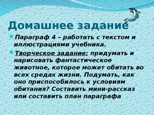 Домашнее задание Параграф 4 – работать с текстом и иллюстрациями учебника. Творческое задание: придумать и нарисовать фантастическое животное, которое может обитать во всех средах жизни. Подумать, как оно приспособилось к условиям обитания? Составить мини-рассказ или составить план параграфа 