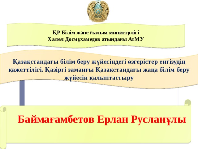 ҚР Білім және ғылым министрлігі Халел Досмұхамедов атындағы АтМУ Қазақстандағы білім беру жүйесіндегі өзгерістер енгізудің қажеттілігі. Қазіргі заманғы Қазақстандағы жаңа білім беру жүйесін қалыптастыру Баймағамбетов Ерлан Русланұлы    