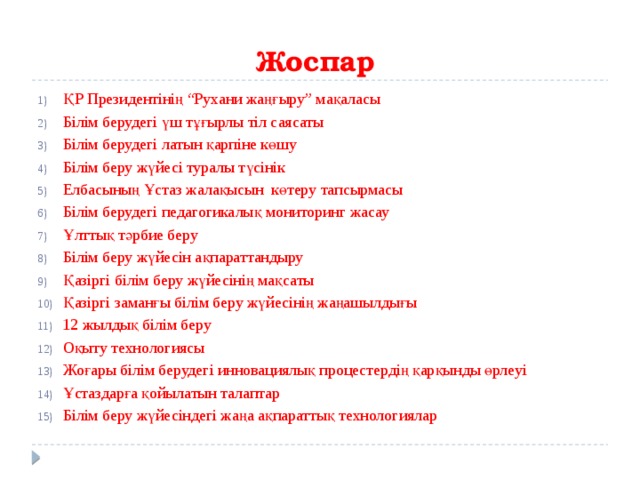 Жоспар ҚР Президентінің “Рухани жаңғыру” мақаласы Білім берудегі үш тұғырлы тіл саясаты Білім берудегі латын қарпіне көшу Білім беру жүйесі туралы түсінік Елбасының Ұстаз жалақысын көтеру тапсырмасы Білім берудегі педагогикалық мониторинг жасау Ұлттық тәрбие беру Білім беру жүйесін ақпараттандыру Қазіргі білім беру жүйесінің мақсаты Қазіргі заманғы білім беру жүйесінің жаңашылдығы 12 жылдық білім беру Оқыту технологиясы Жоғары білім берудегі инновациялық процестердің қарқынды өрлеуі Ұстаздарға қойылатын талаптар Білім беру жүйесіндегі жаңа ақпараттық технологиялар 