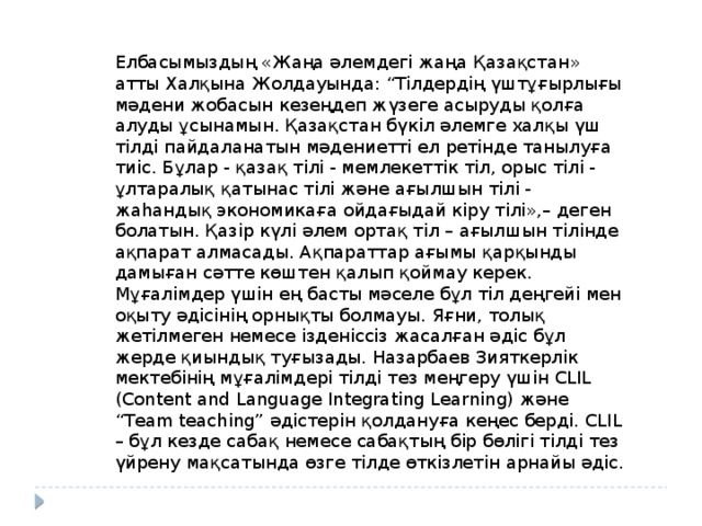 Елбасымыздың «Жаңа әлемдегі жаңа Қазақстан» атты Халқына Жолдауында: “Тілдердің үштұғырлығы мәдени жобасын кезеңдеп жүзеге асыруды қолға алуды ұсынамын. Қазақстан бүкіл әлемге халқы үш тілді пайдаланатын мәдениетті ел ретінде танылуға тиіс. Бұлар - қазақ тілі - мемлекеттік тіл, орыс тілі - ұлтаралық қатынас тілі және ағылшын тілі - жаһандық экономикаға ойдағыдай кіру тілі»,– деген болатын. Қазір күлі әлем ортақ тіл – ағылшын тілінде ақпарат алмасады. Ақпараттар ағымы қарқынды дамыған сәтте көштен қалып қоймау керек. Мұғалімдер үшін ең басты мәселе бұл тіл деңгейі мен оқыту әдісінің орнықты болмауы. Яғни, толық жетілмеген немесе ізденіссіз жасалған әдіс бұл жерде қиындық туғызады. Назарбаев Зияткерлік мектебінің мұғалімдері тілді тез меңгеру үшін CLIL (Content and Language Integrating Learning) және “Team teaching” әдістерін қолдануға кеңес берді. CLIL – бұл кезде сабақ немесе сабақтың бір бөлігі тілді тез үйрену мақсатында өзге тілде өткізлетін арнайы әдіс. 