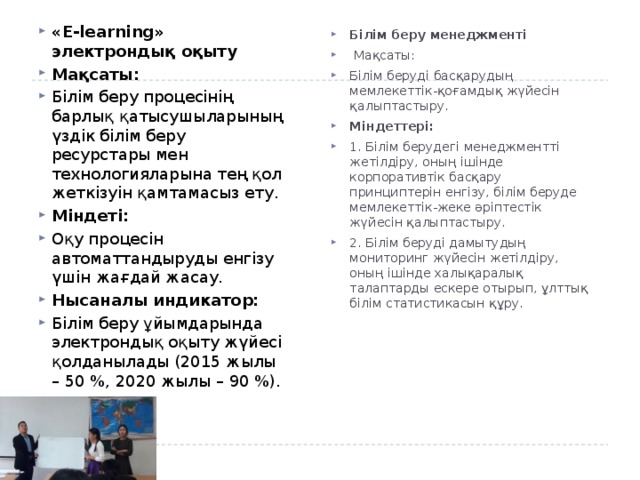 «E-learning» электрондық оқыту Мақсаты: Білім беру процесінің барлық қатысушыларының үздік білім беру ресурстары мен технологияларына тең қол жеткізуін қамтамасыз ету. Міндеті: Оқу процесін автоматтандыруды енгізу үшін жағдай жасау. Нысаналы индикатор: Білім беру ұйымдарында электрондық оқыту жүйесі қолданылады (2015 жылы – 50 %, 2020 жылы – 90 %). Білім беру менеджменті   Мақсаты: Білім беруді басқарудың мемлекеттік-қоғамдық жүйесін қалыптастыру. Міндеттері: 1. Білім берудегі менеджментті жетілдіру, оның ішінде корпоративтік басқару принциптерін енгізу, білім беруде мемлекеттік-жеке әріптестік жүйесін қалыптастыру. 2. Білім беруді дамытудың мониторинг жүйесін жетілдіру, оның ішінде халықаралық талаптарды ескере отырып, ұлттық білім статистикасын құру. 