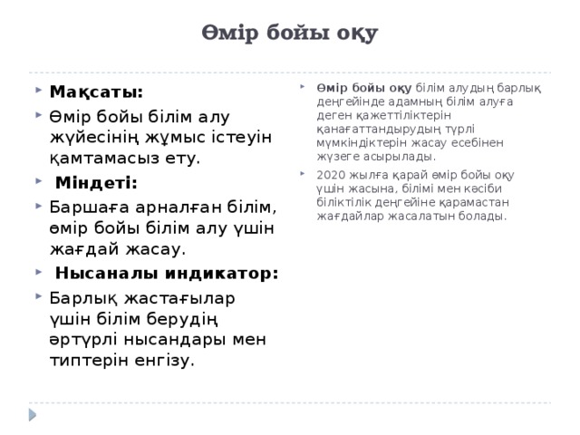 Өмір бойы оқу   Өмір бойы оқу білім алудың барлық деңгейінде адамның білім алуға деген қажеттіліктерін қанағаттандырудың түрлі мүмкіндіктерін жасау есебінен жүзеге асырылады. 2020 жылға қарай өмір бойы оқу үшін жасына, білімі мен кәсіби біліктілік деңгейіне қарамастан жағдайлар жасалатын болады. Мақсаты: Өмір бойы білім алу жүйесінің жұмыс істеуін қамтамасыз ету.   Міндеті: Баршаға арналған білім, өмір бойы білім алу үшін жағдай жасау.   Нысаналы индикатор: Барлық жастағылар үшін білім берудің әртүрлі нысандары мен типтерін енгізу. 