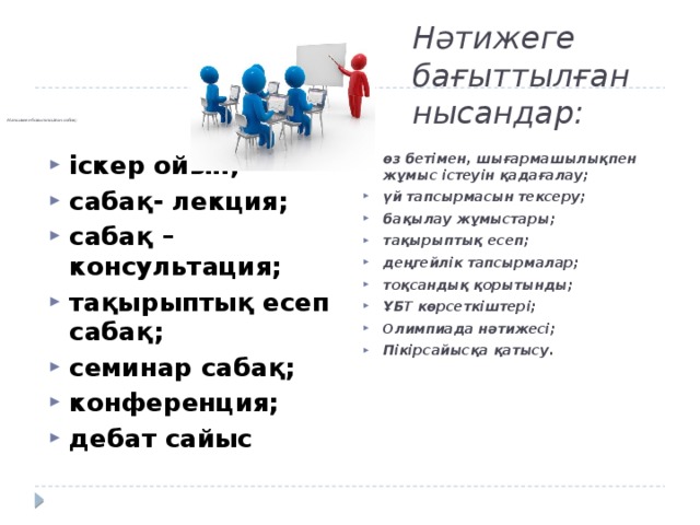 Нәтижеге бағыттылған нысандар:        Нәтижеге бағытталған сабақ:     іскер ойын; сабақ- лекция; сабақ –консультация; тақырыптық есеп сабақ; семинар сабақ; конференция; дебат сайыс өз бетімен, шығармашылықпен жұмыс істеуін қадағалау; үй тапсырмасын тексеру; бақылау жұмыстары; тақырыптық есеп; деңгейлік тапсырмалар; тоқсандық қорытынды; ҰБТ көрсеткіштері; Олимпиада нәтижесі; Пікірсайысқа қатысу. 