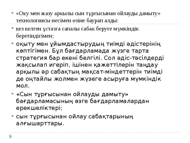 «Оқу мен жазу арқылы сын тұрғысынан ойлауды дамыту» технологиясы несімен өзіне баурап алды: кез келген ұстазға сапалы сабақ беруге мүмкіндік беретіндігімен; оқыту мен ұйымдастырудың тиімді əдістерінің көптігімен. Бұл бағдарламада жүзге тарта стратегия бар екені белгілі. Сол əдіс-тəсілдерді жақсылап игеріп, ішінен қажеттілерін таңдау арқылы əр сабақтың мақсат-міндеттерін тиімді де оңтайлы жолмен жүзеге асыруға мүмкіндік мол. «Сын тұрғысынан ойлауды дамыту» бағдарламасының өзге бағдарламалардан ерекшеліктері; сын тұрғысынан ойлау сабақтарының алғышарттары. 