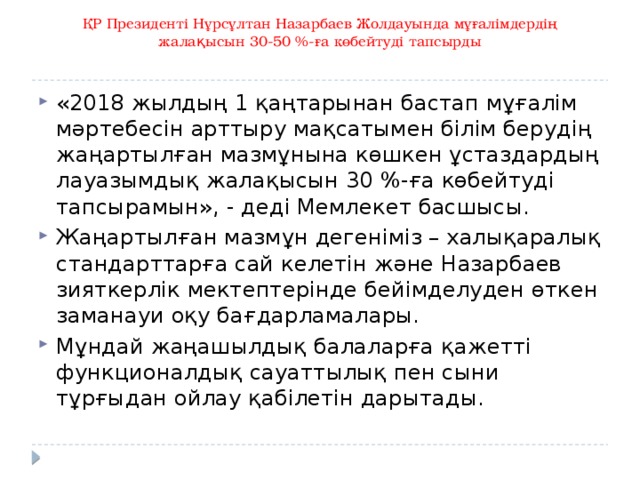 ҚР Президенті Нұрсұлтан Назарбаев Жолдауында мұғалімдердің жалақысын 30-50 %-ға көбейтуді тапсырды   «2018 жылдың 1 қаңтарынан бастап мұғалім мәртебесін арттыру мақсатымен білім берудің жаңартылған мазмұнына көшкен ұстаздардың лауазымдық жалақысын 30 %-ға көбейтуді тапсырамын», - деді Мемлекет басшысы. Жаңартылған мазмұн дегеніміз – халықаралық стандарттарға сай келетін және Назарбаев зияткерлік мектептерінде бейімделуден өткен заманауи оқу бағдарламалары. Мұндай жаңашылдық балаларға қажетті функционалдық сауаттылық пен сыни тұрғыдан ойлау қабілетін дарытады. 