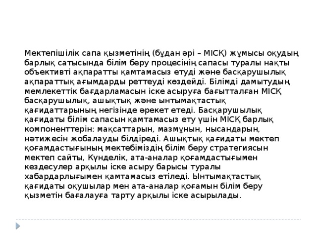 Мектепішілік сапа қызметінің (бұдан әрі – МІСҚ) жұмысы оқудың барлық сатысында білім беру процесінің сапасы туралы нақты объективті ақпаратты қамтамасыз етуді және басқарушылық ақпараттық ағымдарды реттеуді көздейді. Білімді дамытудың мемлекеттік бағдарламасын іске асыруға бағытталған МІСҚ басқарушылық, ашықтық және ынтымақтастық қағидаттарының негізінде әрекет етеді. Басқарушылық қағидаты білім сапасын қамтамасыз ету үшін МІСҚ барлық компоненттерін: мақсаттарын, мазмұнын, нысандарын, нәтижесін жобалауды білдіреді. Ашықтық қағидаты мектеп қоғамдастығының мектебіміздің білім беру стратегиясын мектеп сайты, Күнделік, ата-аналар қоғамдастығымен кездесулер арқылы іске асыру барысы туралы хабардарлығымен қамтамасыз етіледі. Ынтымақтастық қағидаты оқушылар мен ата-аналар қоғамын білім беру қызметін бағалауға тарту арқылы іске асырылады. 