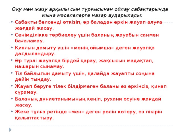 Оқу мен жазу арқылы сын тұрғысынан ойлау сабақтарында мына мəселелерге назар аударылады: Сабақты белсенді өткізіп, əр баладан еркін жауап алуға жағдай жасау. Сенімділікке тəрбиелеу үшін баланың жауабын санмен бағаламау. Қиялын дамыту үшін «менің ойымша» деген жауапқа дағдыландыру. Əр түрлі жауапқа бірдей қарау, жақсысын мадақтап, нашарын сынамау. Тіл байлығын дамыту үшін, қалайда жауапты соңына дейін тыңдау. Жауап беруге тілек білдірмеген баланы өз еркінсіз, қинап сұрамау. Баланың дүниетанымының кеңіп, рухани өсуіне жағдай жасау. Жеке тұлға ретінде «мен» деген рөлін көтеру, өз пікірін қалыптастыру. 