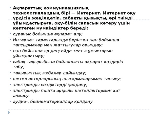 Ақпараттық коммуникациялық технологиялардың бірі — Интернет. Интернет оқу үрдісін жеңілдетіп, сабақты қызықты, əрі тиімді ұйымдастыруға, оқу-білім сапасын көтеру үшін көптеген мүмкіндіктер береді: сұраныс бойынша ақпарат алу; Интернет тараптарында берілген пəн бойынша тапсырмалар мен жаттығулар орындау; пəн бойынша əр деңгейде тест жұмыстарын ұйымдастыру; сабақ тақырыбына байланысты ақпарат көздерін табу; тақырыптық жобалар дайындау; шетел авторларының шығармаларымен танысу; электронды сөздіктерді қолдану; электронды пошта арқылы шетелдіктермен хат алмасу; аудио-, бейнематериалдар қолдану. 