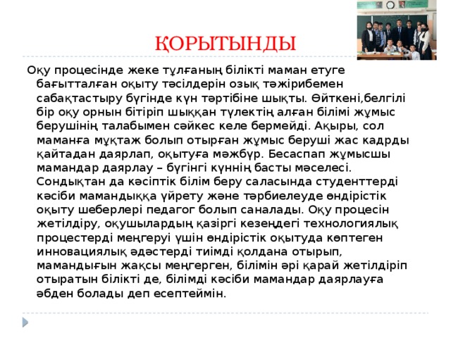 ҚОРЫТЫНДЫ Оқу процесінде жеке тұлғаның білікті маман етуге бағытталған оқыту тәсілдерін озық тәжірибемен сабақтастыру бүгінде күн тәртібіне шықты. Өйткені,белгілі бір оқу орнын бітіріп шыққан түлектің алған білімі жұмыс берушінің талабымен сәйкес келе бермейді. Ақыры, сол маманға мұқтаж болып отырған жұмыс беруші жас кадрды қайтадан даярлап, оқытуға мәжбүр. Бесаспап жұмысшы мамандар даярлау – бүгінгі күннің басты мәселесі. Сондықтан да кәсіптік білім беру саласында студенттерді кәсіби мамандыққа үйрету және тәрбиелеуде өндірістік оқыту шеберлері педагог болып саналады. Оқу процесін жетілдіру, оқушылардың қазіргі кезеңдегі технологиялық процестерді меңгеруі үшін өндірістік оқытуда көптеген инновациялық әдәстерді тиімді қолдана отырып, мамандығын жақсы меңгерген, білімін әрі қарай жетілдіріп отыратын білікті де, білімді кәсіби мамандар даярлауға әбден болады деп есептеймін. 