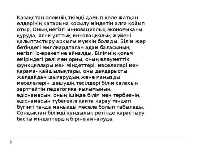 Қазақстан әлемнің тиімді дамып келе жатқан елдерінің қатарына қосылу міндетін алға қойып отыр. Оның негізгі инновациялық экономиканы құруда, яғни ұлттық инновациялық жүйені қалыптастыру арқылы мүмкін болады. Білім жер бетіндегі миллиардтаған адам баласының негізгі іс-әрекетіне айналды. Білімнің қоғам өміріндегі рөлі мен орны, оның әлеуметтік функциялары мен міндеттері, мәселелері мен қарама- қайшылықтары, оны дағдарысты жағдайдан шығарудың және маңызды мәселелерін шешудің тәсілдері білім саласын зерттейтін педагогика ғылымының әдіснамасын, оның ішінде білім мен тәрбиенің әдіснамасын түбегейлі қайта қарау міндеті бүгінгі таңда маңызды мәселе болып табылады. Сондықтан білімді құндылық ретінде қарастыру басты міндеттердің біріне айналуда. 