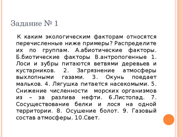 Задание № 1  К каким экологическим факторам относятся перечисленные ниже примеры? Распределите их по группам. А.абиотические факторы. Б.биотические факторы В.антропогенные 1. Лоси и зубры питаются ветвями деревьев и кустарников. 2. Загрязнение атмосферы выхлопными газами. 3. Окунь поедает мальков. 4. Лягушка питается насекомыми. 5. Снижение численности морских организмов из – за разлива нефти. 6.Листопад. 7. Сосуществование белки и лося на одной территории. 8. Осушение болот. 9. Газовый состав атмосферы. 10.Свет. 