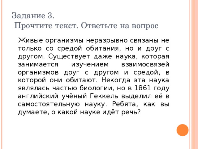 Задание 3.  Прочтите текст. Ответьте на вопрос  Живые организмы неразрывно связаны не только со средой обитания, но и друг с другом. Существует даже наука, которая занимается изучением взаимосвязей организмов друг с другом и средой, в которой они обитают. Некогда эта наука являлась частью биологии, но в 1861 году английский учёный Геккель выделил её в самостоятельную науку. Ребята, как вы думаете, о какой науке идёт речь? 