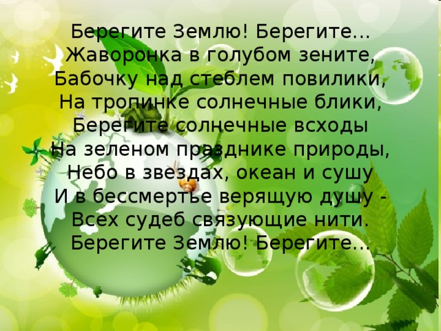 Берегите Землю! Берегите... Жаворонка в голубом зените, Бабочку над стеблем повилики, На тропинке солнечные блики, Берегите солнечные всходы На зеленом празднике природы, Небо в звездах, океан и сушу И в бессмертье верящую душу - Всех судеб связующие нити. Берегите Землю! Берегите... 