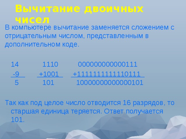 Вычитание двоичных чисел В компьютере вычитание заменяется сложением с отрицательным числом, представленным в дополнительном коде.  14            1110          000000000000111   -9           +1001        +1111111111110111      5            101           10000000000000101 Так как под целое число отводится 16 разрядов, то старшая единица теряется. Ответ получается 101. 
