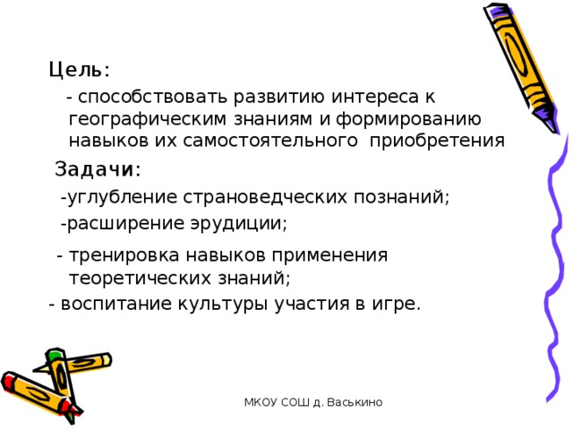 Цель:  - способствовать развитию интереса к географическим знаниям и формированию навыков их самостоятельного приобретения  Задачи:  -углубление страноведческих познаний;  -расширение эрудиции;  - тренировка навыков применения теоретических знаний; - воспитание культуры участия в игре. МКОУ СОШ д. Васькино 