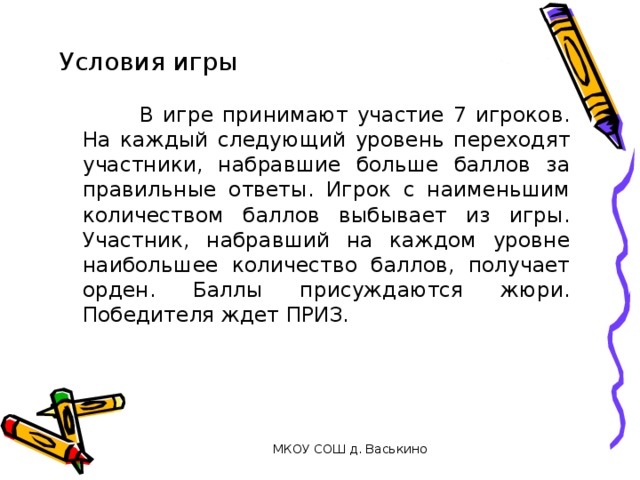 Условия игры  В игре принимают участие 7 игроков. На каждый следующий уровень переходят участники, набравшие больше баллов за правильные ответы. Игрок с наименьшим количеством баллов выбывает из игры. Участник, набравший на каждом уровне наибольшее количество баллов, получает орден. Баллы присуждаются жюри. Победителя ждет ПРИЗ. МКОУ СОШ д. Васькино 