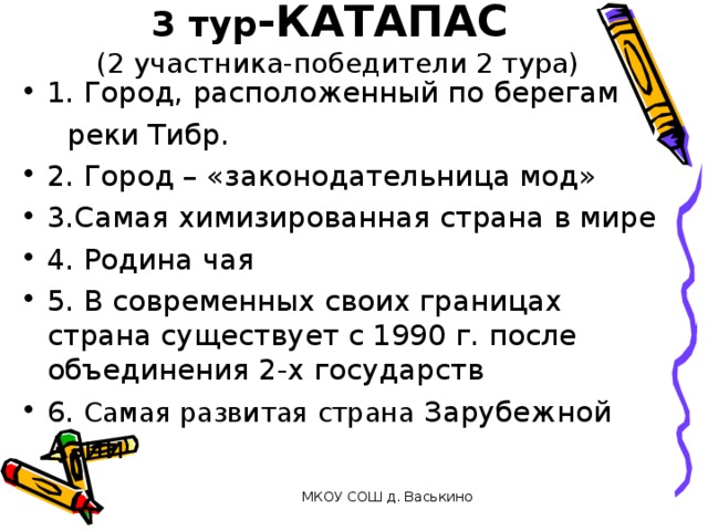 3 тур -КАТАПАС  (2 участника-победители 2 тура) 1. Город, расположенный по берегам  реки Тибр. 2. Город – «законодательница мод» 3.Самая химизированная страна в мире 4. Родина чая 5. В современных своих границах страна существует с 1990 г. после объединения 2-х государств 6. Самая развитая страна Зарубежной Азии  МКОУ СОШ д. Васькино 