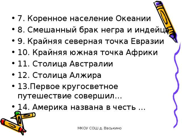 7. Коренное население Океании 8. Смешанный брак негра и индейца 9. Крайняя северная точка Евразии 10. Крайняя южная точка Африки 11. Столица Австралии 12. Столица Алжира 13.Первое кругосветное путешествие совершил… 14. Америка названа в честь …   МКОУ СОШ д. Васькино 