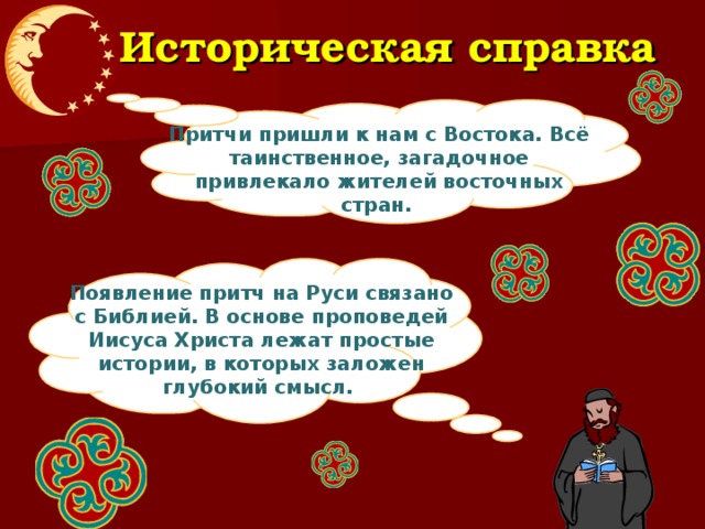 Историческая справка Притчи пришли к нам с Востока. Всё таинственное, загадочное привлекало жителей восточных стран.  Появление притч на Руси связано с Библией. В основе проповедей Иисуса Христа лежат простые истории, в которых заложен глубокий смысл.