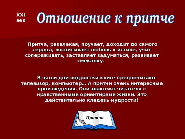 XXI век  Притча, развлекая, поучает, доходит до самого сердца, воспитывает любовь к истине, учит сопереживать, заставляет задуматься, развивает смекалку.   В наши дни подростки книге предпочитают телевизор, компьютер… А притчи очень интересные  произведения. Они знакомят читателя с нравственными ориентирами жизни. Это действительно кладезь мудрости!  Притчи
