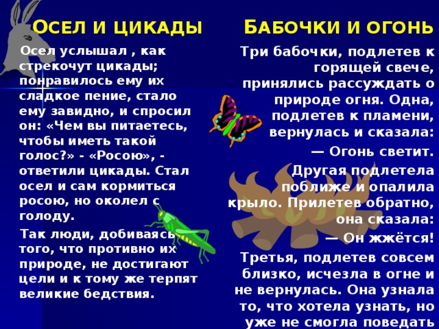 О СЕЛ И ЦИКАДЫ Б АБОЧКИ И ОГОНЬ Три бабочки, подлетев к горящей свече, принялись рассуждать о природе огня. Одна, подлетев к пламени, вернулась и сказала: — Огонь светит. Другая подлетела поближе и опалила крыло. Прилетев обратно, она сказала: — Он жжётся! Третья, подлетев совсем близко, исчезла в огне и не вернулась. Она узнала то, что хотела узнать, но уже не смогла поведать об этом оставшимся.   Осел услышал , как стрекочут цикады; понравилось ему их сладкое пение, стало ему завидно, и спросил он: «Чем вы питаетесь, чтобы иметь такой голос?» - «Росою», - ответили цикады. Стал осел и сам кормиться росою, но околел с голоду. Так люди, добиваясь того, что противно их природе, не достигают цели и к тому же терпят великие бедствия.