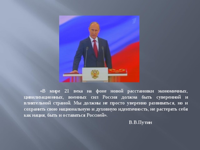 «В мире 21 века на фоне новой расстановки экономичных, цивилизационных, военных сил Россия должна быть суверенной и влиятельной страной. Мы должны не просто уверенно развиваться, но и сохранить свою национальную и духовную идентичность, не растерять себя как нация, быть и оставаться Россией».  В.В.Путин