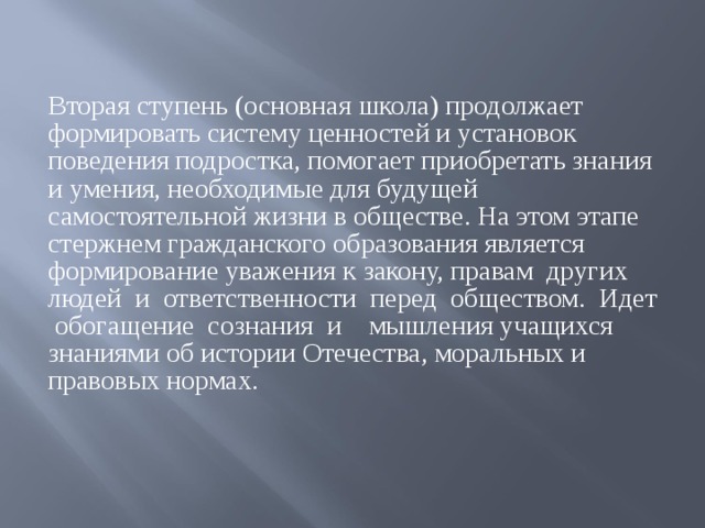 Вторая ступень (основная школа) продолжает формировать систему ценностей и установок поведения подростка, помогает приобретать знания и умения, необходимые для будущей самостоятельной жизни в обществе. На этом этапе стержнем гражданского образования является формирование уважения к закону, правам других людей и ответственности перед обществом. Идет обогащение сознания и мышления учащихся знаниями об истории Отечества, моральных и правовых нормах.