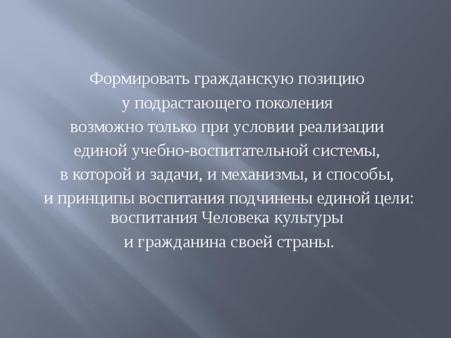 Формировать гражданскую позицию у подрастающего поколения возможно только при условии реализации единой учебно-воспитательной системы, в которой и задачи, и механизмы, и способы, и принципы воспитания подчинены единой цели: воспитания Человека культуры и гражданина своей страны.