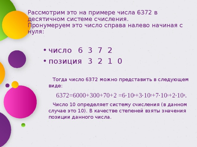 Рассмотрим это на примере числа 6372 в десятичном системе счисления.  Пронумеруем это число справа налево начиная с нуля: число  6  3  7  2 позиция  3  2  1  0 Тогда число 6372 можно представить в следующем виде: 6372=6000+300+70+2 =6·10 3 +3·10 2 +7·10 1 +2·10 0 . Число 10 определяет систему счисления (в данном случае это 10). В качестве степеней взяты значения позиции данного числа. 