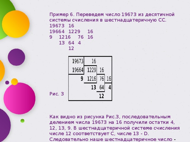 Пример 6. Переведем число 19673 из десятичной системы счисления в шестнадцатеричную СС. 19673  16     19664  1229  16   9  1216  76  16   13  64  4     12   Рис. 3 Как видно из рисунка Рис.3, последовательным делением числа 19673 на 16 получили остатки 4, 12, 13, 9. В шестнадцатеричной системе счисления числе 12 соответствует С, числе 13 - D. Следовательно наше шестнадцатеричное число - это 4CD9. 