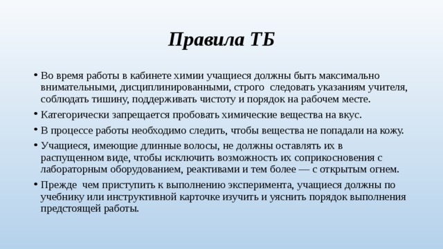 Правила ТБ Во время работы в кабинете химии учащиеся должны быть максимально внимательными, дисциплинированными, строго следовать указаниям учителя, соблюдать тишину, поддерживать чистоту и порядок на рабочем месте. Категорически запрещается пробовать химические вещества на вкус. В процессе работы необходимо следить, чтобы вещества не попадали на кожу. Учащиеся, имеющие длинные волосы, не должны оставлять их в распущенном виде, чтобы исключить возможность их соприкосновения с лабораторным оборудованием, реактивами и тем более — с открытым огнем. Прежде чем приступить к выполнению эксперимента, учащиеся должны по учебнику или инструктивной карточке изучить и уяснить порядок выполнения предстоящей работы. 