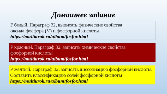 Домашнее задание Р белый. Параграф 32, выписать физические свойства оксида фосфора (V) и фосфорной кислоты https://multiurok.ru/album/fosfor.html Р красный. Параграф 32, записать химические свойства фосфорной кислоты https://multiurok.ru/album/fosfor.html Р желтый. Параграф 32, записать диссоциацию фосфорной кислоты. Составить классификацию солей фосфорной кислоты https://multiurok.ru/album/fosfor.html 