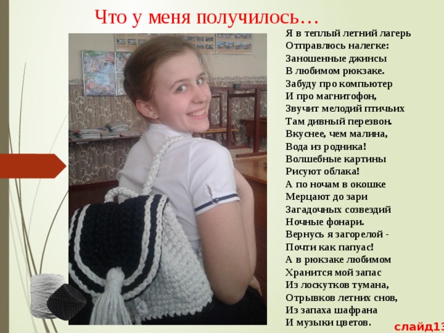 Что у меня получилось…   Я в теплый летний лагерь  Отправлюсь налегке:  Заношенные джинсы  В любимом рюкзаке.  Забуду про компьютер  И про магнитофон,  Звучит мелодий птичьих  Там дивный перезвон.  Вкуснее, чем малина,  Вода из родника!  Волшебные картины  Рисуют облака!  А по ночам в окошке  Мерцают до зари  Загадочных созвездий  Ночные фонари.  Вернусь я загорелой -  Почти как папуас!  А в рюкзаке любимом  Хранится мой запас  Из лоскутков тумана,  Отрывков летних снов,  Из запаха шафрана  И музыки цветов . слайд13 