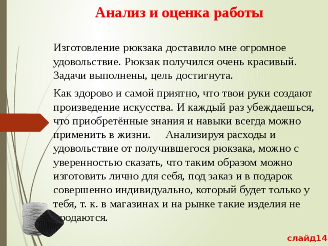 Анализ и оценка работы Изготовление рюкзака доставило мне огромное удовольствие. Рюкзак получился очень красивый. Задачи выполнены, цель достигнута. Как здорово и самой приятно, что твои руки создают произведение искусства. И каждый раз убеждаешься, что приобретённые знания и навыки всегда можно применить в жизни. Анализируя расходы и удовольствие от получившегося рюкзака, можно с уверенностью сказать, что таким образом можно изготовить лично для себя, под заказ и в подарок совершенно индивидуально, который будет только у тебя, т. к. в магазинах и на рынке такие изделия не продаются. слайд14 