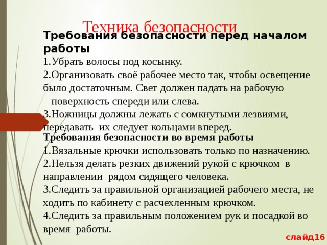 Техника безопасности Требования безопасности перед началом работы 1.Убрать волосы под косынку. 2.Организовать своё рабочее место так, чтобы освещение было достаточным. Свет должен падать на рабочую  поверхность спереди или слева. 3.Ножницы должны лежать с сомкнутыми лезвиями, передавать их следует кольцами вперед. Требования безопасности во время работы 1.Вязальные крючки использовать только по назначению. 2.Нельзя делать резких движений рукой с крючком  в направлении рядом сидящего человека. 3.Следить за правильной организацией рабочего места, не ходить по кабинету с расчехленным крючком. 4.Следить за правильным положением рук и посадкой во время работы. слайд16 