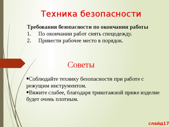 Техника безопасности Требования безопасности по окончании работы 1.     По окончании работ снять спецодежду. 2.     Привести рабочее место в порядок. Советы Соблюдайте технику безопасности при работе с режущим инструментом. Вяжите слабее, благодаря трикотажной пряже изделие будет очень плотным. слайд17 
