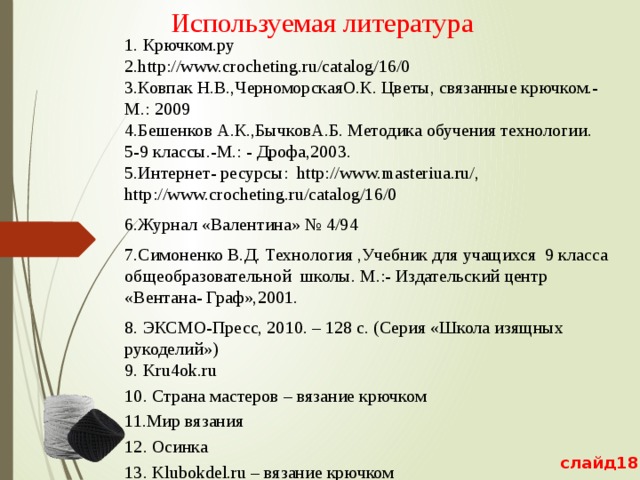 Используемая литература   1. Крючком.ру  2.http://www.crocheting.ru/catalog/16/0  3.Ковпак Н.В.,ЧерноморскаяО.К. Цветы, связанные крючком.-М.: 2009  4.Бешенков А.К.,БычковА.Б. Методика обучения технологии. 5-9 классы.-М.: - Дрофа,2003.  5.Интернет- ресурсы: http://www.masteriua.ru/, http://www.crocheting.ru/catalog/16/0 6.Журнал «Валентина» № 4/94 7.Симоненко В.Д. Технология ,Учебник для учащихся 9 класса общеобразовательной школы. М.:- Издательский центр «Вентана- Граф»,2001. 8. ЭКСМО-Пресс, 2010. – 128 с. (Серия «Школа изящных рукоделий»)  9. Kru4ok.ru 10. Cтрана мастеров – вязание крючком 11.Мир вязания 12. Осинка 13. Klubokdel.ru – вязание крючком 14. Страна мам-вязание крючком   слайд18 