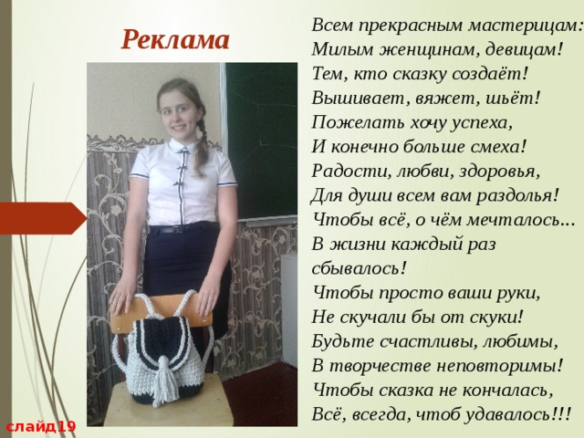 Всем прекрасным мастерицам:   Милым женщинам, девицам!   Тем, кто сказку создаёт!   Вышивает, вяжет, шьёт!   Пожелать хочу успеха,   И конечно больше смеха!   Радости, любви, здоровья,   Для души всем вам раздолья!   Чтобы всё, о чём мечталось...   В жизни каждый раз сбывалось!   Чтобы просто ваши руки,   Не скучали бы от скуки!   Будьте счастливы, любимы,   В творчестве неповторимы!   Чтобы сказка не кончалась,   Всё, всегда, чтоб удавалось!!!  Реклама слайд19 