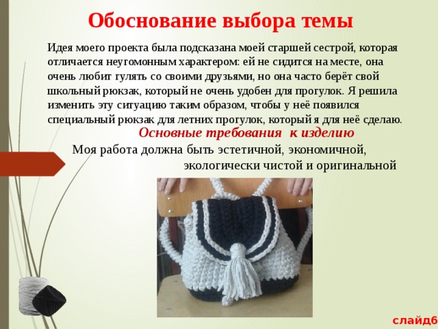 Обоснование выбора темы   Идея моего проекта была подсказана моей старшей сестрой, которая отличается неугомонным характером: ей не сидится на месте, она очень любит гулять со своими друзьями, но она часто берёт свой школьный рюкзак, который не очень удобен для прогулок. Я решила изменить эту ситуацию таким образом, чтобы у неё появился специальный рюкзак для летних прогулок, который я для неё сделаю.  Основные требования к изделию Моя работа должна быть эстетичной, экономичной, экологически чистой и оригинальной слайд6 