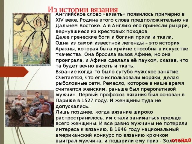 Из истории вязания   Английское слово «вязать» появилось примерно в XIV веке. Родина этого слова предположительно на Дальнем Востоке. А в Англию его принесли рыцари, вернувшиеся из крестовых походов. Даже греческие боги и богини пряли и ткали. Одна из самой известной легенды – это история Арахны, которая была крайне способна в искусстве ткачества. Она бросила вызов Афине, но она проиграла, и Афина сделала её пауком, сказав, что та будет вечно висеть и ткать. Вязание когда-то было сугубо мужское занятие. Считается, что его использовали моряки, делая рыболовные сети. Ремесло, которое в наше время считается женским, раньше был прерогативой мужчин. Первый профсоюз вязания был основан в Париже в 1527 году. И женщины туда не допускались. Лишь позднее, когда вязание широко распространилось, им стали заниматься прежде всего женщины. И все равно мужчины не потеряли интереса к вязанию. В 1946 году национальный американский конкурс по вязанию крючком выиграл мужчина, и подарили ему приз - Золотой крючок. слайд8 