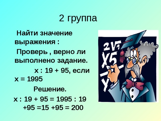 2 группа  Найти значение выражения :  Проверь , верно ли выполнено задание.  х : 19 + 95, если х = 1995 Решение. х : 19 + 95 = 1995 : 19 +95 =15 +95 = 200 