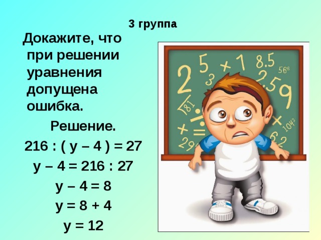  3 группа  Докажите, что при решении уравнения допущена ошибка. Решение. 216 : ( у – 4 ) = 27 у – 4 = 216 : 27 у – 4 = 8 у = 8 + 4 у = 12 