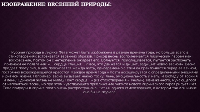 Изображение весенней природы: Русская природа в лирике Фета может быть изображена в разные времена года, но больше всего в стихотворениях встречается весенних образов. Приход весны воспринимается лирическим героем как воскресение, поэтом он с нетерпение ожидает его. Волнуется, прислушивается, пытается распознать признаки ее появления: «... сердце слышит... И все, что движется и дышит, задышит новою весной». Весна придает поэту сил, в нем просыпается жажда жить, одновременно с этим он преклоняется перед ее вечной, постоянно возрождающейся красотой. Каждое время года у поэта ассоциируется с определенными эмоциями и ритмом жизни. Например, весна вызывает некую тоску, лень, эмоциональность и негу: «Пропаду от тоски я и лени/ Одинокая жизнь не мила,/ Ноет сердце…» (из стихотворения «Пчелы»). Изнеженного, мучающегося от непонятной тоски, но при этом чувствующего приближение чего-то нового лирического героя рисует Фет. Тема природы в лирике поэта очень распространена. Нет ни одного стихотворения, в котором так или иначе она бы не звучала. 