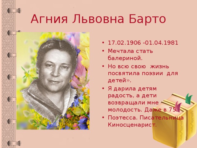 Агния Львовна Барто 17.02.1906 -01.04.1981 Мечтала стать балериной. Но всю свою жизнь посвятила поэзии для детей». Я дарила детям радость, а дети возвращали мне молодость. Даже в 75. Поэтесса. Писательница Киносценарист. 