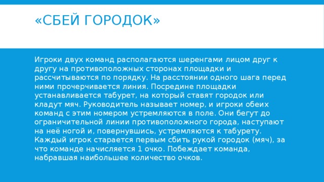 «Сбей городок»   Игроки двух команд располагаются шеренгами лицом друг к другу на противоположных сторонах площадки и рассчитываются по порядку. На расстоянии одного шага перед ними прочерчивается линия. Посредине площадки устанавливается табурет, на который ставят городок или кладут мяч. Руководитель называет номер, и игроки обеих команд с этим номером устремляются в поле. Они бегут до ограничительной линии противоположного города, наступают на неё ногой и, повернувшись, устремляются к табурету. Каждый игрок старается первым сбить рукой городок (мяч), за что команде начисляется 1 очко. Побеждает команда, набравшая наибольшее количество очков. 