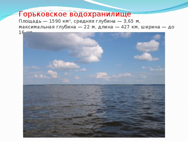 Горьковское водохранилище  Площадь — 1590 км², средняя глубина — 3,65 м, максимальная глубина — 22 м, длина — 427 км, ширина — до 16 км.   