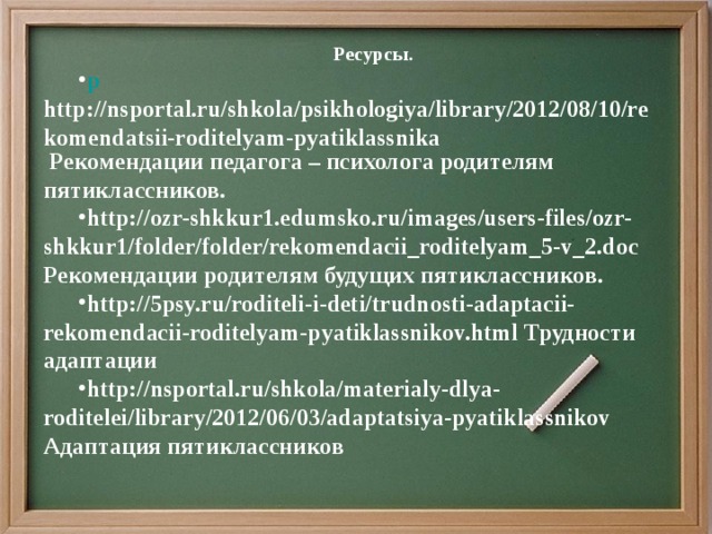 Ресурсы. р http://nsportal.ru/shkola/psikhologiya/library/2012/08/10/rekomendatsii-roditelyam-pyatiklassnika Рекомендации педагога – психолога родителям пятиклассников. http://ozr-shkkur1.edumsko.ru/images/users-files/ozr-shkkur1/folder/folder/rekomendacii_roditelyam_5-v_2.doc Рекомендации родителям будущих пятиклассников. http://5psy.ru/roditeli-i-deti/trudnosti-adaptacii-rekomendacii-roditelyam-pyatiklassnikov.html Трудности адаптации http://nsportal.ru/shkola/materialy-dlya-roditelei/library/2012/06/03/adaptatsiya-pyatiklassnikov Адаптация пятиклассников        